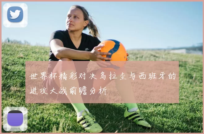 世界杯精彩对决乌拉圭与西班牙的进攻大战前瞻分析