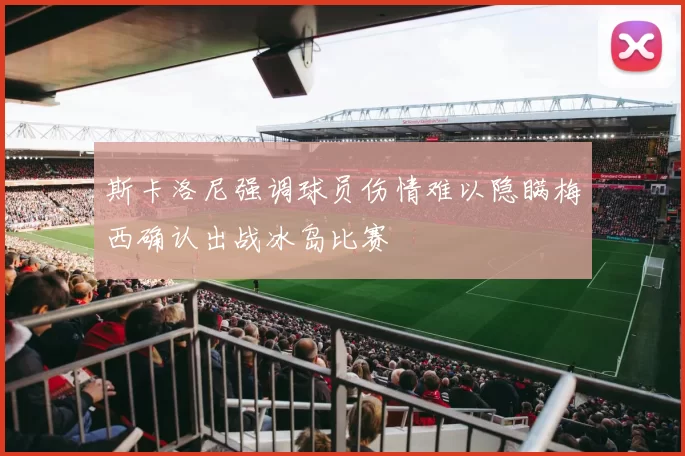 斯卡洛尼强调球员伤情难以隐瞒梅西确认出战冰岛比赛