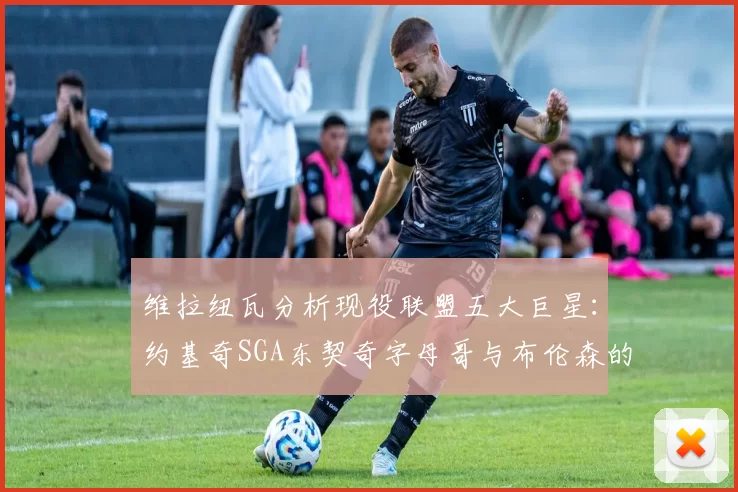 维拉纽瓦分析现役联盟五大巨星：约基奇SGA东契奇字母哥与布伦森的表现与影响