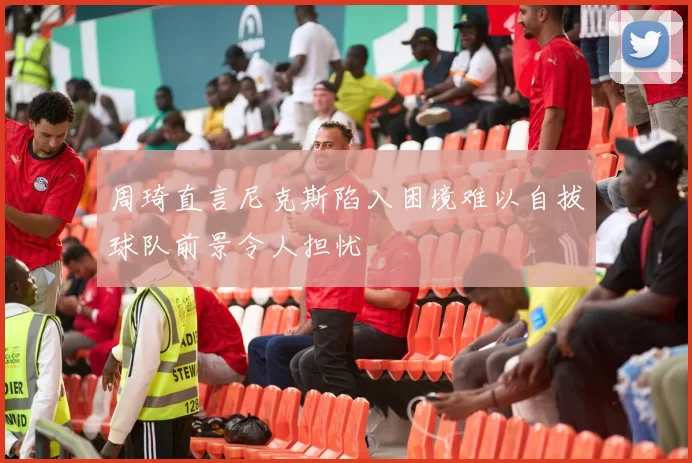 周琦直言尼克斯陷入困境难以自拔球队前景令人担忧